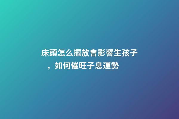 床頭怎么擺放會影響生孩子，如何催旺子息運勢